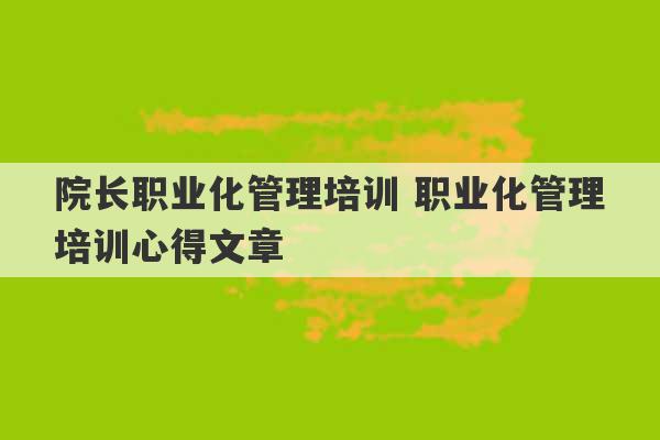 院长职业化管理培训 职业化管理培训心得文章