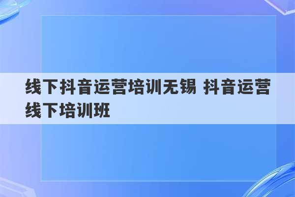 线下抖音运营培训无锡 抖音运营线下培训班