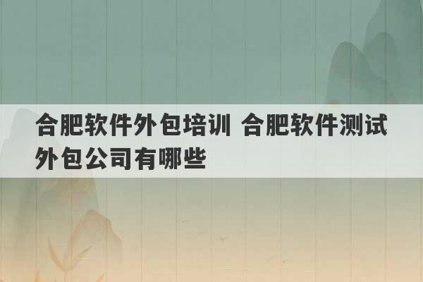 合肥软件外包培训 合肥软件测试外包公司有哪些