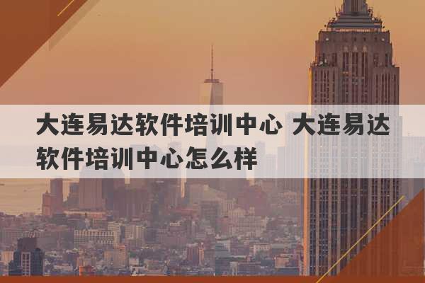 大连易达软件培训中心 大连易达软件培训中心怎么样