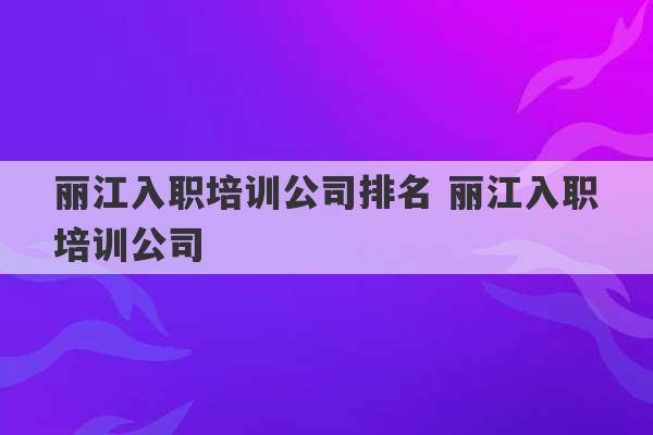 丽江入职培训公司排名 丽江入职培训公司