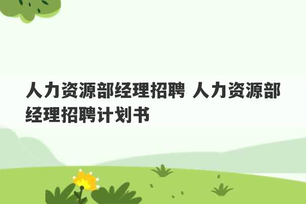 人力资源部经理招聘 人力资源部经理招聘计划书