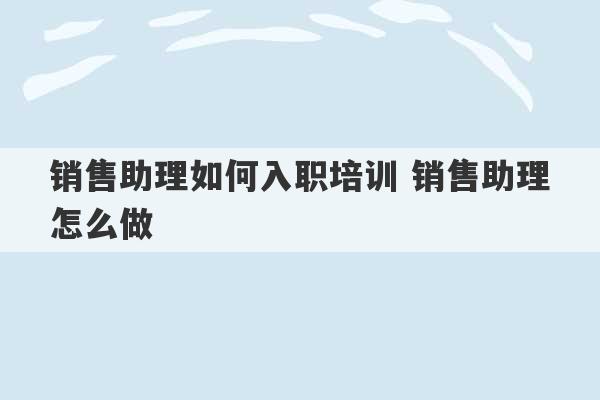 销售助理如何入职培训 销售助理怎么做