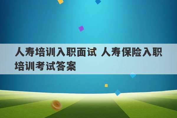 人寿培训入职面试 人寿保险入职培训考试答案