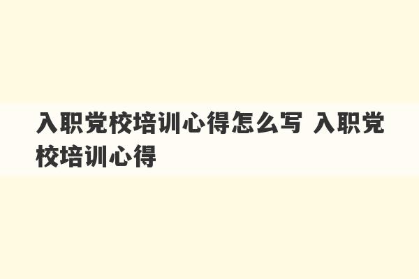 入职党校培训心得怎么写 入职党校培训心得