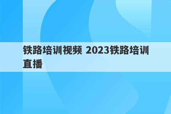 铁路培训视频 2023铁路培训直播