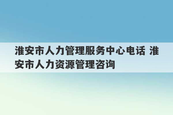 淮安市人力管理服务中心电话 淮安市人力资源管理咨询