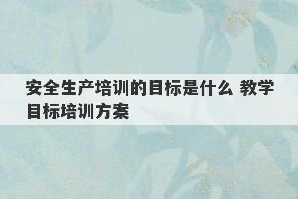 安全生产培训的目标是什么 教学目标培训方案