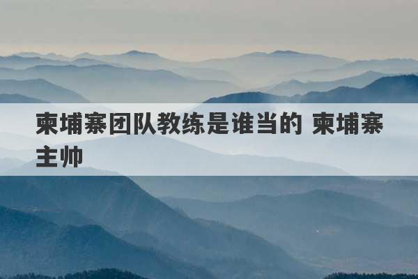 柬埔寨团队教练是谁当的 柬埔寨主帅