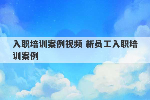 入职培训案例视频 新员工入职培训案例