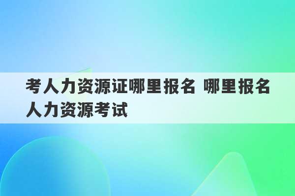 考人力资源证哪里报名 哪里报名人力资源考试