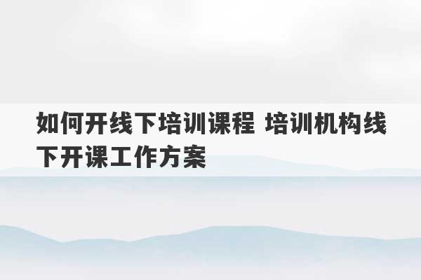 如何开线下培训课程 培训机构线下开课工作方案