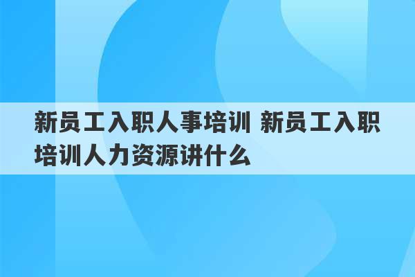 新员工入职人事培训 新员工入职培训人力资源讲什么