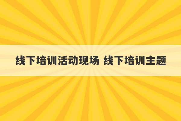 线下培训活动现场 线下培训主题