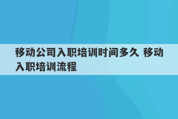 移动公司入职培训时间多久 移动入职培训流程