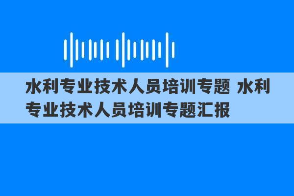 水利专业技术人员培训专题 水利专业技术人员培训专题汇报