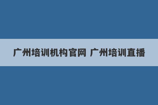 广州培训机构官网 广州培训直播