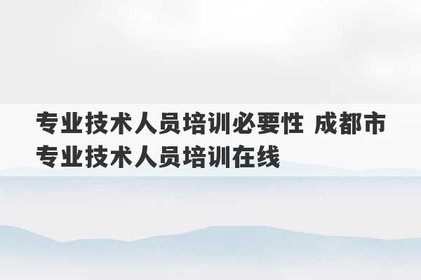 专业技术人员培训必要性 成都市专业技术人员培训在线