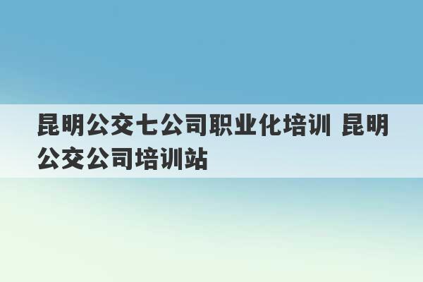 昆明公交七公司职业化培训 昆明公交公司培训站