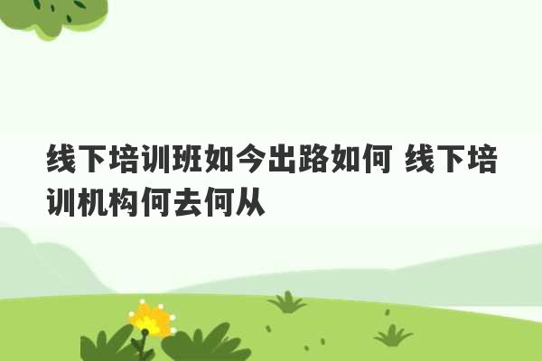 线下培训班如今出路如何 线下培训机构何去何从