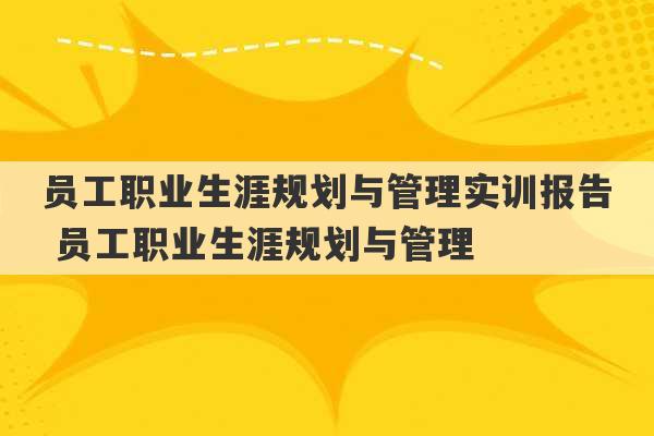 员工职业生涯规划与管理实训报告 员工职业生涯规划与管理