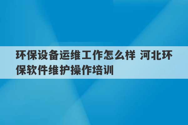 环保设备运维工作怎么样 河北环保软件维护操作培训