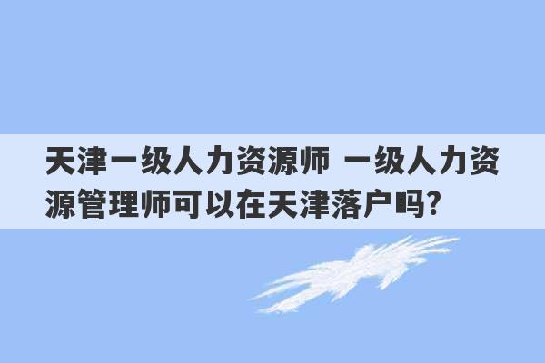 天津一级人力资源师 一级人力资源管理师可以在天津落户吗?