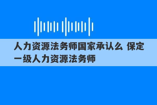 人力资源法务师国家承认么 保定一级人力资源法务师