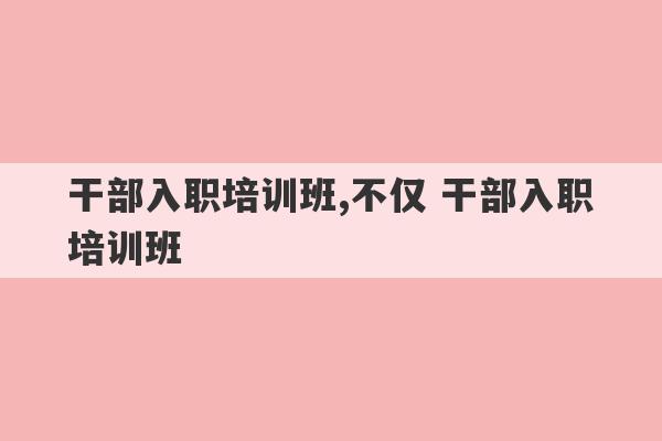 干部入职培训班,不仅 干部入职培训班