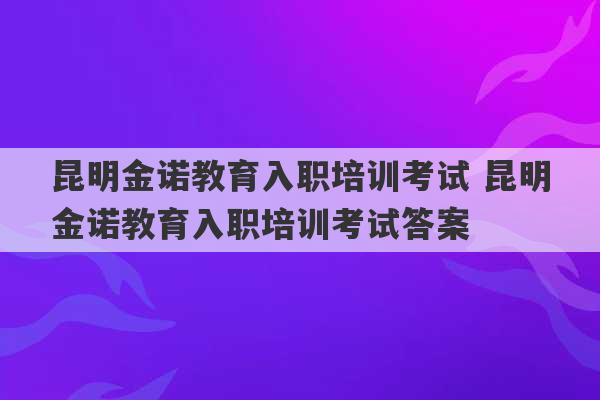 昆明金诺教育入职培训考试 昆明金诺教育入职培训考试答案