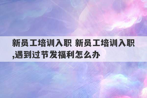 新员工培训入职 新员工培训入职,遇到过节发福利怎么办