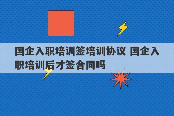 国企入职培训签培训协议 国企入职培训后才签合同吗