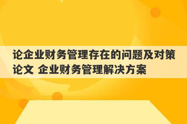 论企业财务管理存在的问题及对策论文 企业财务管理解决方案