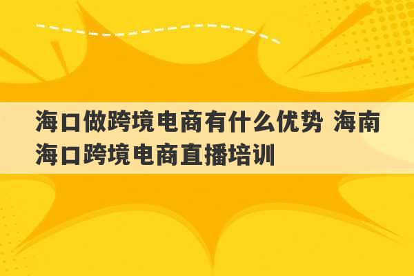 海口做跨境电商有什么优势 海南海口跨境电商直播培训