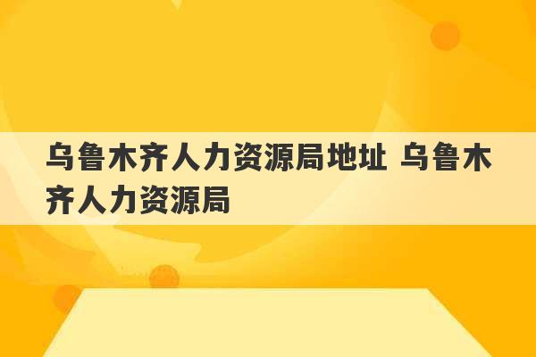 乌鲁木齐人力资源局地址 乌鲁木齐人力资源局