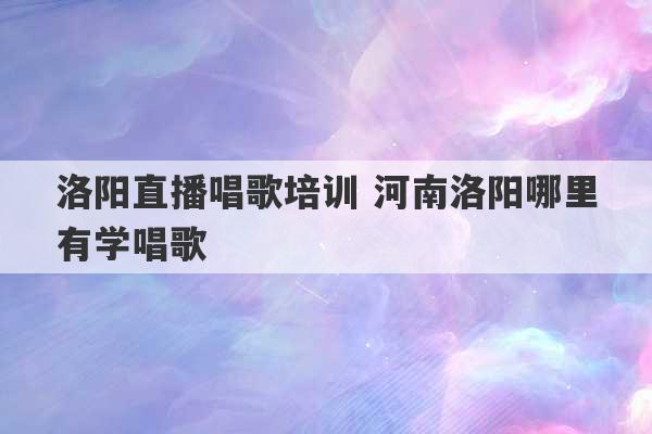 洛阳直播唱歌培训 河南洛阳哪里有学唱歌