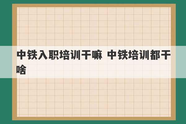 中铁入职培训干嘛 中铁培训都干啥