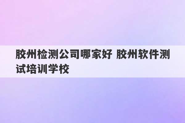 胶州检测公司哪家好 胶州软件测试培训学校