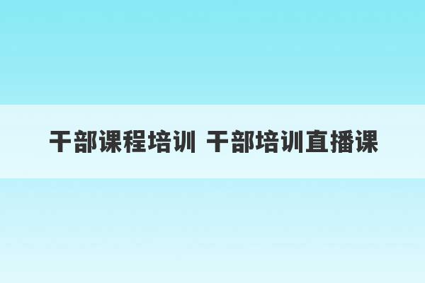 干部课程培训 干部培训直播课