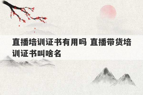 直播培训证书有用吗 直播带货培训证书叫啥名