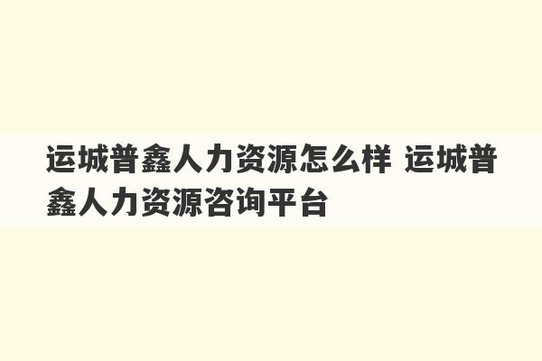 运城普鑫人力资源怎么样 运城普鑫人力资源咨询平台