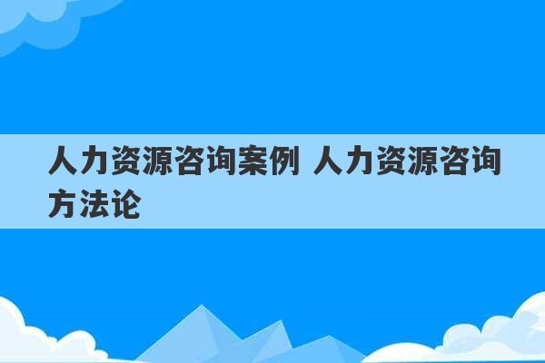 人力资源咨询案例 人力资源咨询方法论