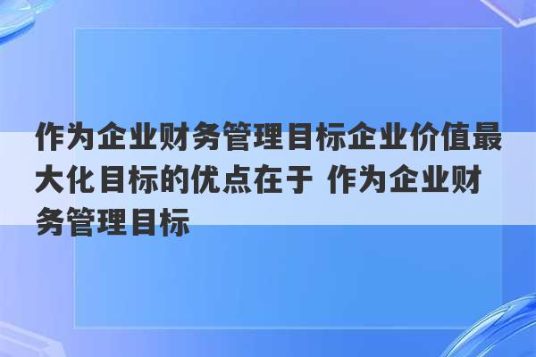 作为企业财务管理目标企业价值最大化目标的优点在于 作为企业财务管理目标