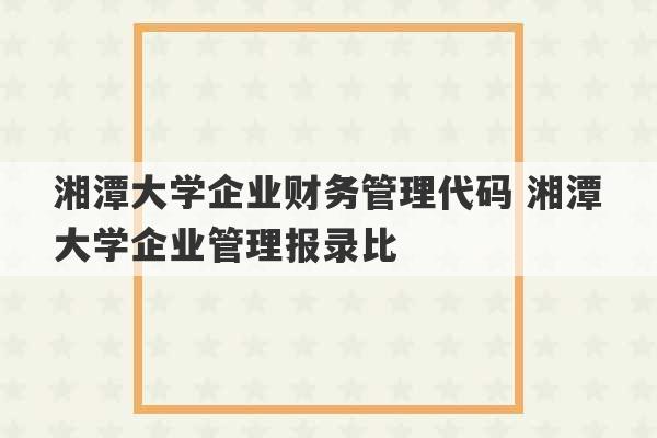 湘潭大学企业财务管理代码 湘潭大学企业管理报录比