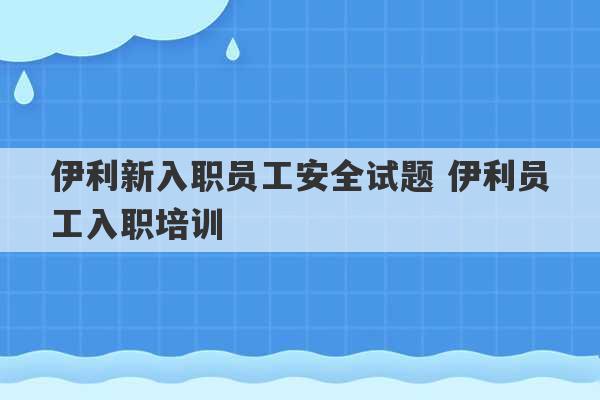 伊利新入职员工安全试题 伊利员工入职培训