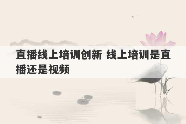 直播线上培训创新 线上培训是直播还是视频