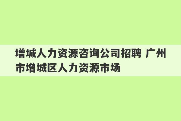 增城人力资源咨询公司招聘 广州市增城区人力资源市场