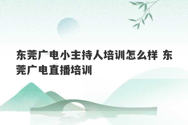 东莞广电小主持人培训怎么样 东莞广电直播培训