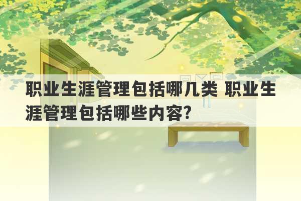 职业生涯管理包括哪几类 职业生涯管理包括哪些内容?