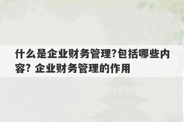 什么是企业财务管理?包括哪些内容? 企业财务管理的作用